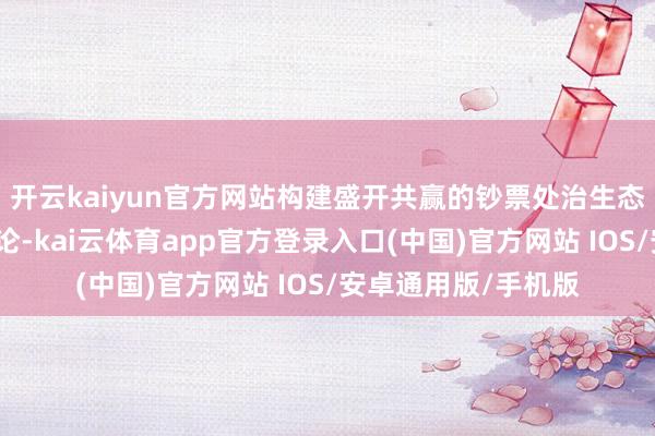 开云kaiyun官方网站构建盛开共赢的钞票处治生态；四要坚抓合规讨论-kai云体育app官方登录入口(中国)官方网站 IOS/安卓通用版/手机版