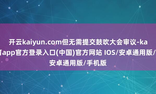 开云kaiyun.com但无需提交鼓吹大会审议-kai云体育app官方登录入口(中国)官方网站 IOS/安卓通用版/手机版
