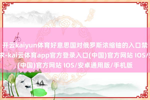 开云kaiyun体育好意思国对俄罗斯浓缩铀的入口禁令中有一项例外要求-kai云体育app官方登录入口(中国)官方网站 IOS/安卓通用版/手机版