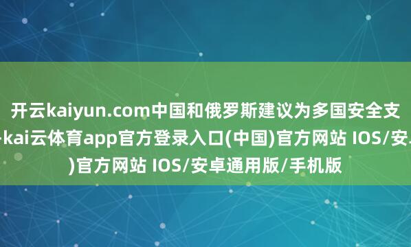 开云kaiyun.com中国和俄罗斯建议为多国安全支助团工夫性延期-kai云体育app官方登录入口(中国)官方网站 IOS/安卓通用版/手机版