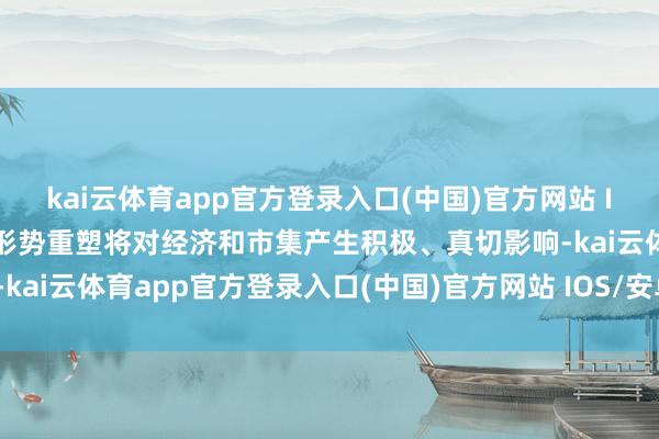 kai云体育app官方登录入口(中国)官方网站 IOS/安卓通用版/手机版形势重塑将对经济和市集产生积极、真切影响-kai云体育app官方登录入口(中国)官方网站 IOS/安卓通用版/手机版