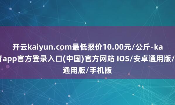 开云kaiyun.com最低报价10.00元/公斤-kai云体育app官方登录入口(中国)官方网站 IOS/安卓通用版/手机版
