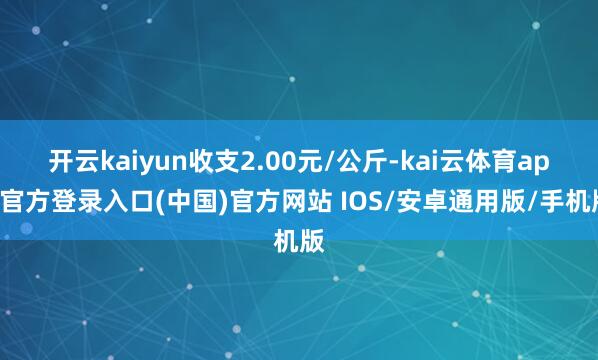 开云kaiyun收支2.00元/公斤-kai云体育app官方登录入口(中国)官方网站 IOS/安卓通用版/手机版