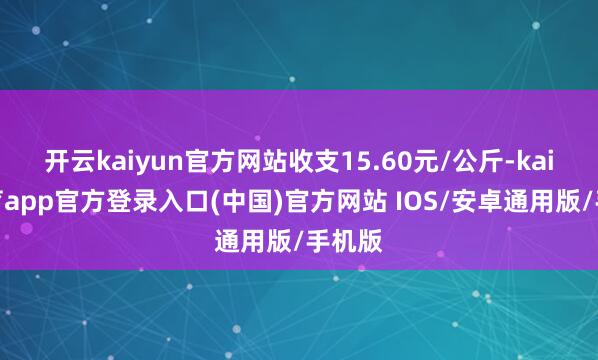 开云kaiyun官方网站收支15.60元/公斤-kai云体育app官方登录入口(中国)官方网站 IOS/安卓通用版/手机版