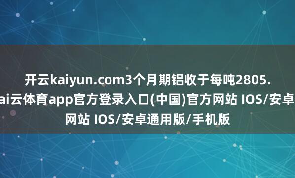 开云kaiyun.com　　3个月期铝收于每吨2805.50好意思元-kai云体育app官方登录入口(中国)官方网站 IOS/安卓通用版/手机版
