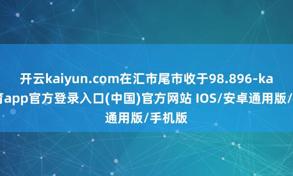 开云kaiyun.com在汇市尾市收于98.896-kai云体育app官方登录入口(中国)官方网站 IOS/安卓通用版/手机版