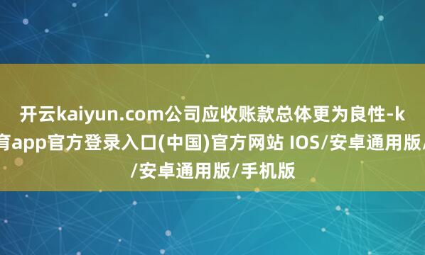 开云kaiyun.com公司应收账款总体更为良性-kai云体育app官方登录入口(中国)官方网站 IOS/安卓通用版/手机版