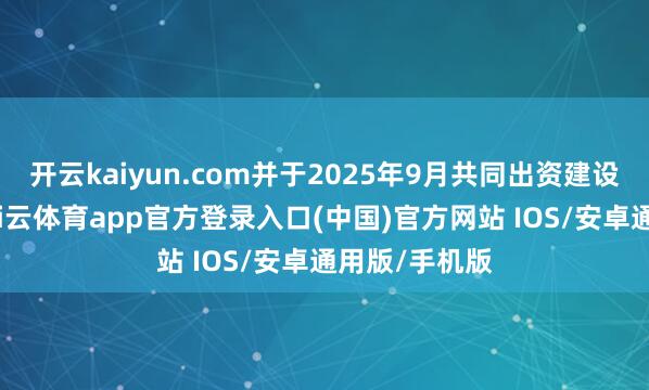 开云kaiyun.com并于2025年9月共同出资建设结伙公司-kai云体育app官方登录入口(中国)官方网站 IOS/安卓通用版/手机版
