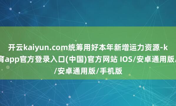 开云kaiyun.com统筹用好本年新增运力资源-kai云体育app官方登录入口(中国)官方网站 IOS/安卓通用版/手机版