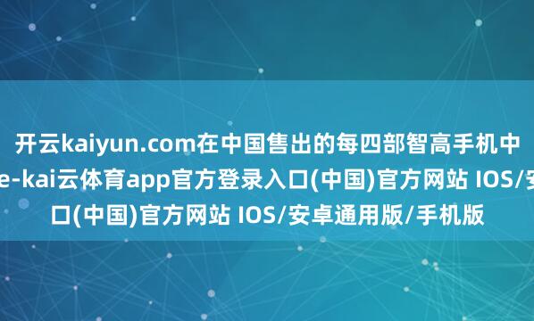 开云kaiyun.com在中国售出的每四部智高手机中就有一部是iPhone-kai云体育app官方登录入口(中国)官方网站 IOS/安卓通用版/手机版