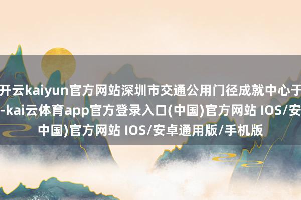 开云kaiyun官方网站深圳市交通公用门径成就中心于10月23日陈说称-kai云体育app官方登录入口(中国)官方网站 IOS/安卓通用版/手机版