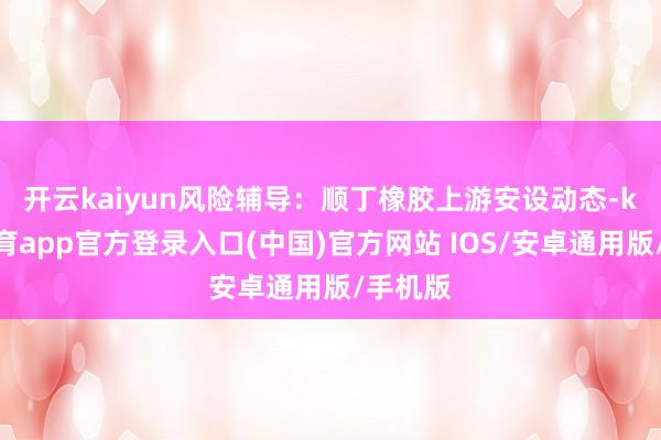 开云kaiyun　　风险辅导：顺丁橡胶上游安设动态-kai云体育app官方登录入口(中国)官方网站 IOS/安卓通用版/手机版