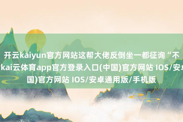 开云kaiyun官方网站这帮大佬反倒坐一都征询“不卖低于成本价”-kai云体育app官方登录入口(中国)官方网站 IOS/安卓通用版/手机版