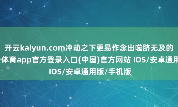 开云kaiyun.com冲动之下更易作念出噬脐无及的决定-kai云体育app官方登录入口(中国)官方网站 IOS/安卓通用版/手机版