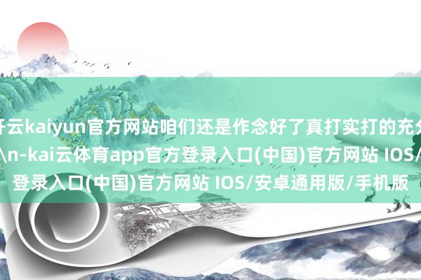 开云kaiyun官方网站咱们还是作念好了真打实打的充分准备！\n\n\n\n-kai云体育app官方登录入口(中国)官方网站 IOS/安卓通用版/手机版