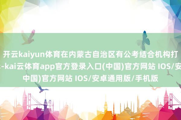 开云kaiyun体育在内蒙古自治区有公考结合机构打出“来崇政好上岸-kai云体育app官方登录入口(中国)官方网站 IOS/安卓通用版/手机版