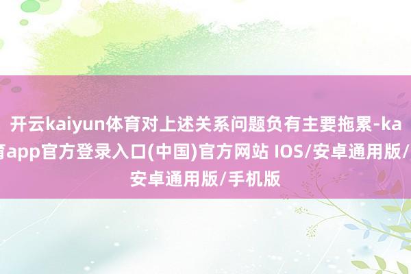开云kaiyun体育对上述关系问题负有主要拖累-kai云体育app官方登录入口(中国)官方网站 IOS/安卓通用版/手机版