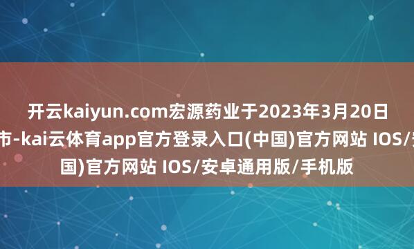 开云kaiyun.com宏源药业于2023年3月20日在深交所创业板上市-kai云体育app官方登录入口(中国)官方网站 IOS/安卓通用版/手机版
