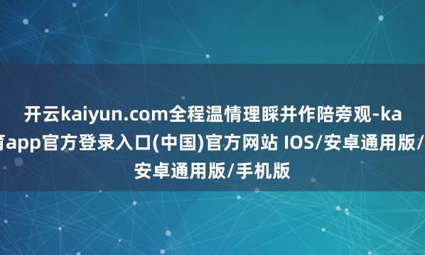 开云kaiyun.com全程温情理睬并作陪旁观-kai云体育app官方登录入口(中国)官方网站 IOS/安卓通用版/手机版