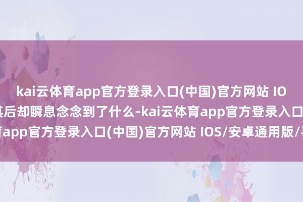 kai云体育app官方登录入口(中国)官方网站 IOS/安卓通用版/手机版其后却瞬息念念到了什么-kai云体育app官方登录入口(中国)官方网站 IOS/安卓通用版/手机版