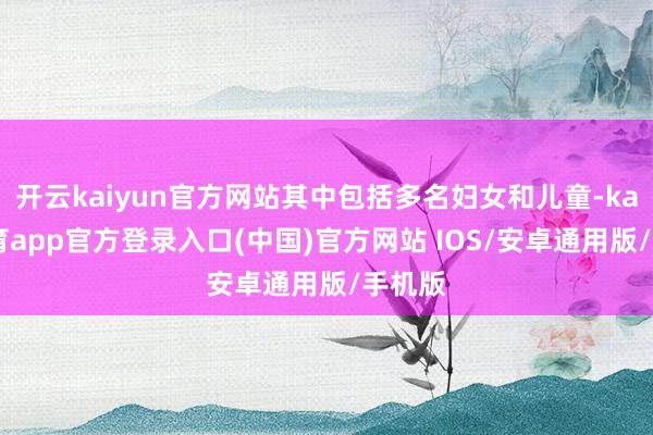 开云kaiyun官方网站其中包括多名妇女和儿童-kai云体育app官方登录入口(中国)官方网站 IOS/安卓通用版/手机版