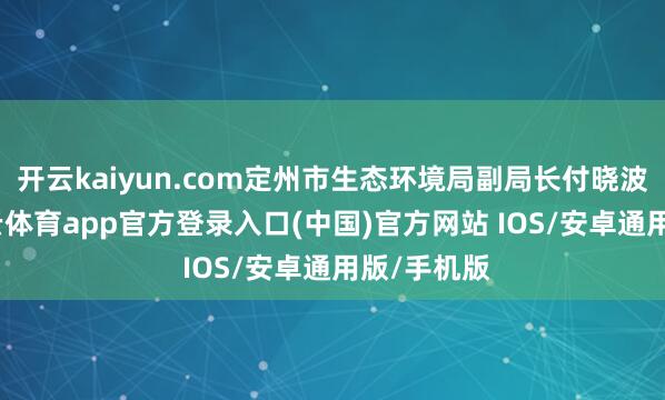 开云kaiyun.com定州市生态环境局副局长付晓波带队-kai云体育app官方登录入口(中国)官方网站 IOS/安卓通用版/手机版