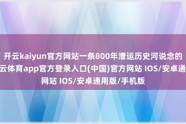 开云kaiyun官方网站一条800年漕运历史河说念的蝶变——-kai云体育app官方登录入口(中国)官方网站 IOS/安卓通用版/手机版