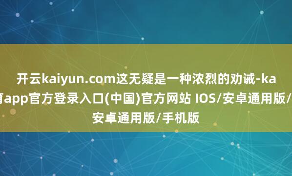 开云kaiyun.com这无疑是一种浓烈的劝诫-kai云体育app官方登录入口(中国)官方网站 IOS/安卓通用版/手机版